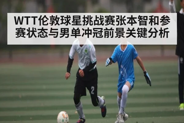 WTT伦敦球星挑战赛张本智和参赛状态与男单冲冠前景关键分析（kaiyun）