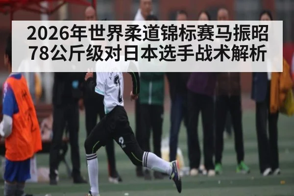 2026年世界柔道锦标赛马振昭78公斤级对日本选手战术解析（kaiyun）