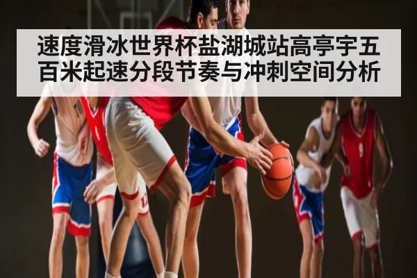 速度滑冰世界杯盐湖城站高亭宇五百米起速分段节奏与冲刺空间分析
