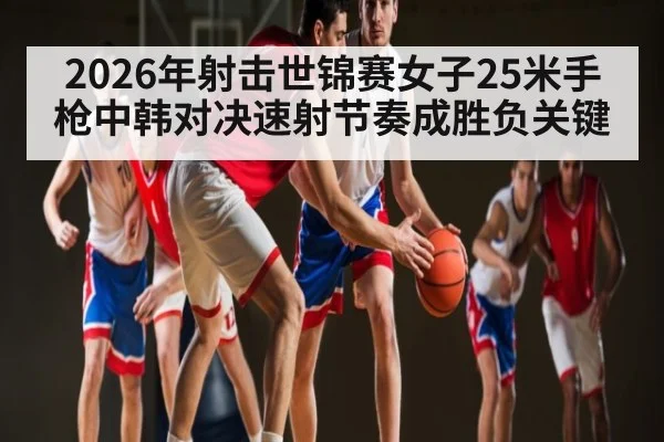 2026年射击世锦赛女子25米手枪中韩对决速射节奏成胜负关键（kaiyun）